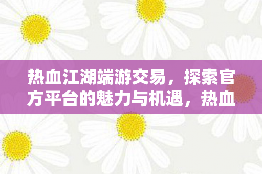 热血江湖端游交易,探索官方平台的魅力与机遇,热血江湖端游官方交易平台,探索交易魅力与机遇 热血江湖端游交易,探索官方平台的魅力与机遇,热血江湖端游官方交易平台,探索交易魅力与机遇
