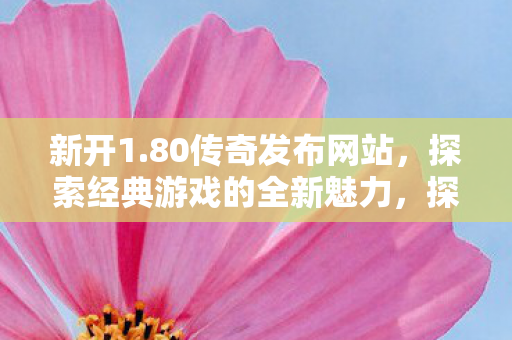 新开1.80传奇发布网站,探索经典游戏的全新魅力,探索经典魅力,1.80传奇发布网站全新上线 新开1.80传奇发布网站,探索经典游戏的全新魅力,探索经典魅力,1.80传奇发布网站全新上线