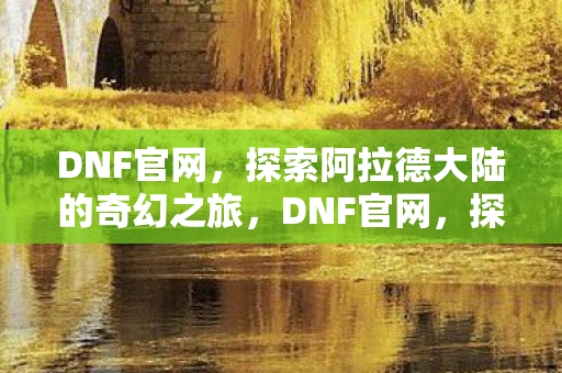 DNF官网,探索阿拉德大陆的奇幻之旅,DNF官网,探索阿拉德大陆的奇幻之旅 DNF官网,探索阿拉德大陆的奇幻之旅,DNF官网,探索阿拉德大陆的奇幻之旅
