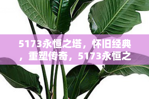 5173永恒之塔,怀旧经典,重塑传奇,5173永恒之塔重塑传奇,怀旧经典再现 5173永恒之塔,怀旧经典,重塑传奇,5173永恒之塔重塑传奇,怀旧经典再现