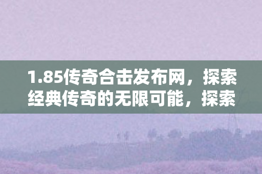 1.85传奇合击发布网,探索经典传奇的无限可能,探索经典传奇的无限可能,85传奇合击发布网 1.85传奇合击发布网,探索经典传奇的无限可能,探索经典传奇的无限可能,85传奇合击发布网