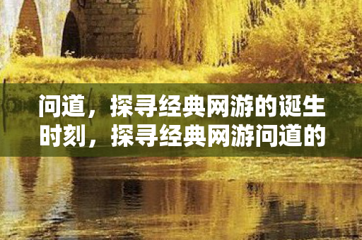 问道,探寻经典网游的诞生时刻,探寻经典网游问道的诞生时刻 问道,探寻经典网游的诞生时刻,探寻经典网游问道的诞生时刻