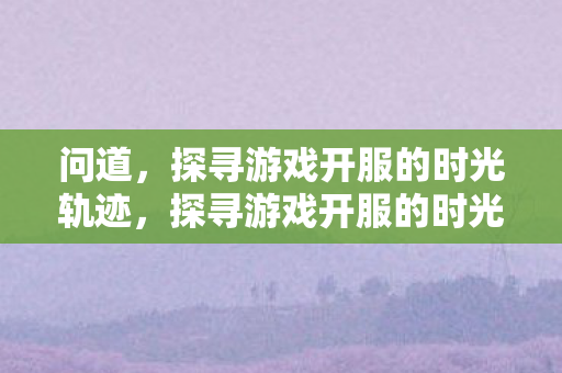 问道,探寻游戏开服的时光轨迹,探寻游戏开服的时光轨迹,问道之旅 问道,探寻游戏开服的时光轨迹,探寻游戏开服的时光轨迹,问道之旅