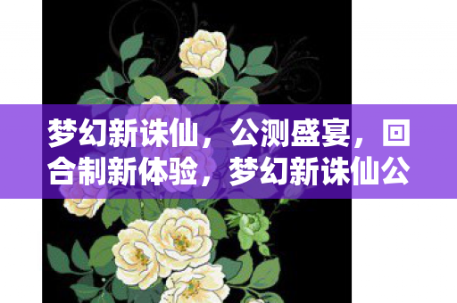 梦幻新诛仙，公测盛宴，回合制新体验，梦幻新诛仙公测开启，回合制新体验等你来享
