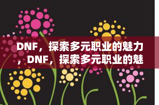 DNF，探索多元职业的魅力，DNF，探索多元职业的魅力