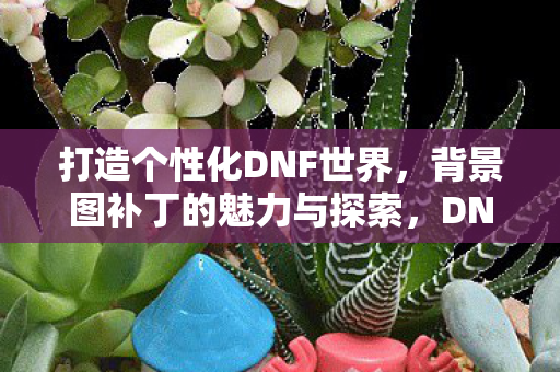 打造个性化DNF世界，背景图补丁的魅力与探索，DNF背景图补丁，打造个性化游戏世界