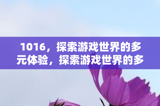 1016,探索游戏世界的多元体验,探索游戏世界的多元体验,解锁无限可能 1016,探索游戏世界的多元体验,探索游戏世界的多元体验,解锁无限可能