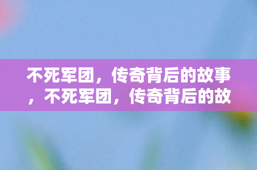 不死军团,传奇背后的故事,不死军团,传奇背后的故事 不死军团,传奇背后的故事,不死军团,传奇背后的故事