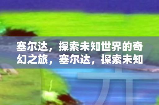 塞尔达,探索未知世界的奇幻之旅,塞尔达,探索未知世界的奇幻之旅 塞尔达,探索未知世界的奇幻之旅,塞尔达,探索未知世界的奇幻之旅
