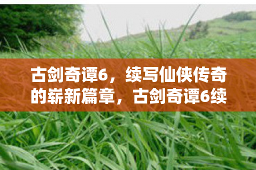 古剑奇谭6，续写仙侠传奇的崭新篇章，古剑奇谭6续写仙侠传奇新篇章