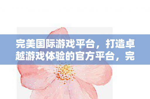 完美国际游戏平台,打造卓越游戏体验的官方平台,完美国际游戏平台,打造卓越游戏体验的官方平台 完美国际游戏平台,打造卓越游戏体验的官方平台,完美国际游戏平台,打造卓越游戏体验的官方平台