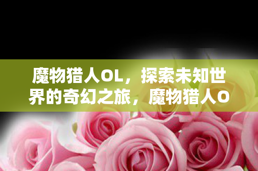 魔物猎人OL，探索未知世界的奇幻之旅，魔物猎人OL，奇幻世界的冒险之旅