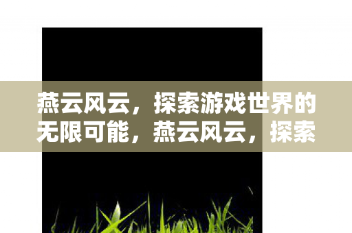 燕云风云,探索游戏世界的无限可能,燕云风云,探索游戏世界的无限可能 燕云风云,探索游戏世界的无限可能,燕云风云,探索游戏世界的无限可能