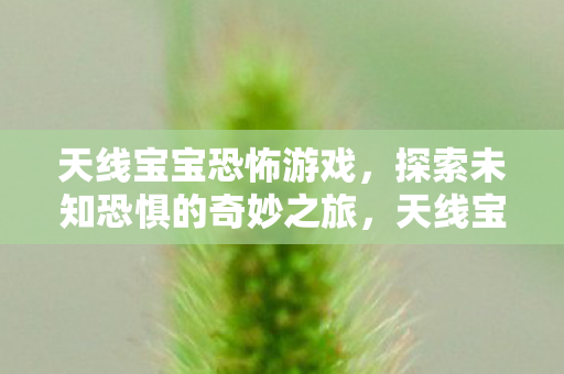 天线宝宝恐怖游戏,探索未知恐惧的奇妙之旅,天线宝宝恐怖游戏,探索未知恐惧的奇妙之旅 天线宝宝恐怖游戏,探索未知恐惧的奇妙之旅,天线宝宝恐怖游戏,探索未知恐惧的奇妙之旅
