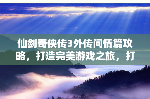 仙剑奇侠传3外传问情篇攻略,打造完美游戏之旅,打造完美游戏之旅,仙剑奇侠传3外传问情篇攻略 仙剑奇侠传3外传问情篇攻略,打造完美游戏之旅,打造完美游戏之旅,仙剑奇侠传3外传问情篇攻略