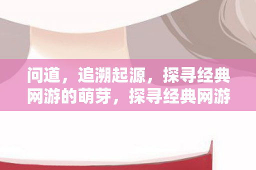 问道,追溯起源,探寻经典网游的萌芽,探寻经典网游的萌芽,问道与起源 问道,追溯起源,探寻经典网游的萌芽,探寻经典网游的萌芽,问道与起源