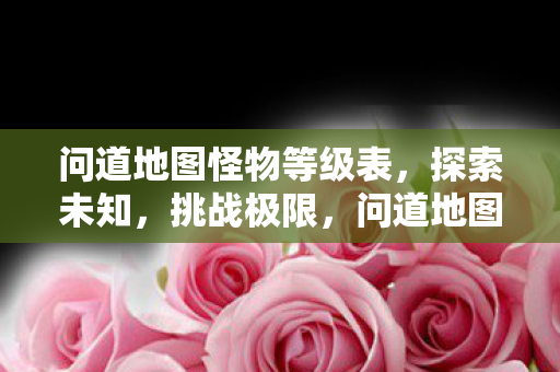问道地图怪物等级表,探索未知,挑战极限,问道地图怪物等级全览,挑战极限,探索未知之旅 问道地图怪物等级表,探索未知,挑战极限,问道地图怪物等级全览,挑战极限,探索未知之旅