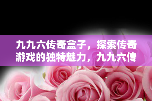 九九六传奇盒子,探索传奇游戏的独特魅力,九九六传奇盒子,探索传奇游戏的独特魅力 九九六传奇盒子,探索传奇游戏的独特魅力,九九六传奇盒子,探索传奇游戏的独特魅力
