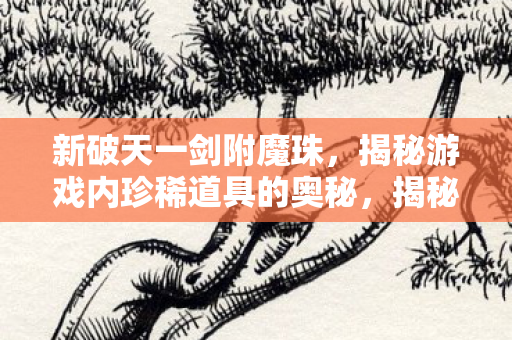 新破天一剑附魔珠,揭秘游戏内珍稀道具的奥秘,揭秘新破天一剑,附魔珠的奥秘与珍稀道具的获取途径 新破天一剑附魔珠,揭秘游戏内珍稀道具的奥秘,揭秘新破天一剑,附魔珠的奥秘与珍稀道具的获取途径
