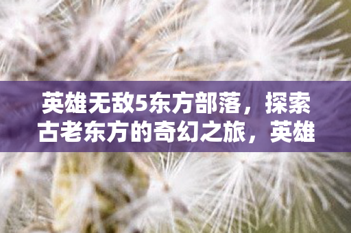 英雄无敌5东方部落,探索古老东方的奇幻之旅,英雄无敌5,东方部落的奇幻探险之旅 英雄无敌5东方部落,探索古老东方的奇幻之旅,英雄无敌5,东方部落的奇幻探险之旅