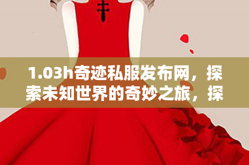 1.03h奇迹私服发布网,探索未知世界的奇妙之旅,探索奇迹私服发布网,开启未知世界的奇妙冒险 1.03h奇迹私服发布网,探索未知世界的奇妙之旅,探索奇迹私服发布网,开启未知世界的奇妙冒险