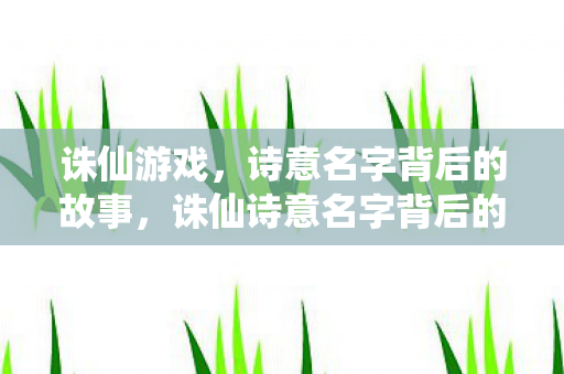 诛仙游戏,诗意名字背后的故事,诛仙诗意名字背后的故事,探寻游戏世界的神秘起源 诛仙游戏,诗意名字背后的故事,诛仙诗意名字背后的故事,探寻游戏世界的神秘起源