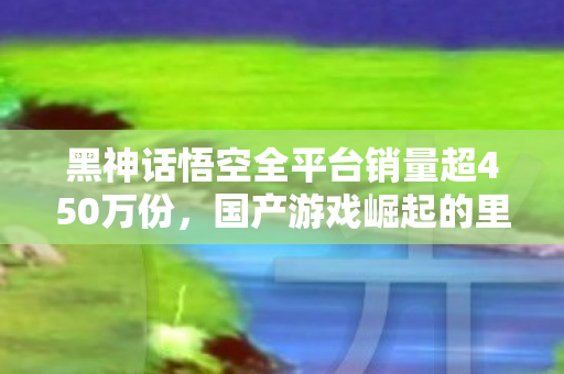 黑神话悟空全平台销量超450万份，国产游戏崛起的里程碑，黑神话悟空，国产游戏崛起的里程碑