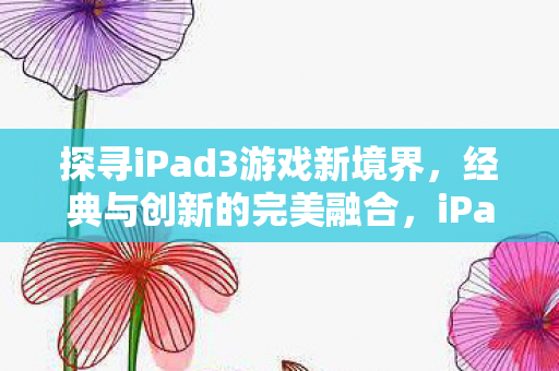 探寻iPad3游戏新境界,经典与创新的完美融合,iPad3游戏新境界,经典与创新完美融合 探寻iPad3游戏新境界,经典与创新的完美融合,iPad3游戏新境界,经典与创新完美融合
