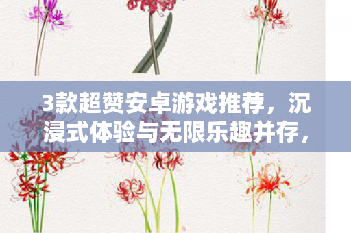 3款超赞安卓游戏推荐,沉浸式体验与无限乐趣并存,3款必玩安卓游戏,沉浸式体验与无限乐趣的完美结合 3款超赞安卓游戏推荐,沉浸式体验与无限乐趣并存,3款必玩安卓游戏,沉浸式体验与无限乐趣的完美结合