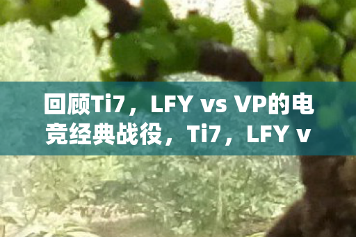 回顾Ti7,LFY vs VP的电竞经典战役,Ti7,LFY vs VP电竞经典战役回顾 回顾Ti7,LFY vs VP的电竞经典战役,Ti7,LFY vs VP电竞经典战役回顾
