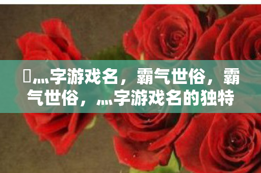乄灬字游戏名,霸气世俗,霸气世俗,灬字游戏名的独特魅力 乄灬字游戏名,霸气世俗,霸气世俗,灬字游戏名的独特魅力