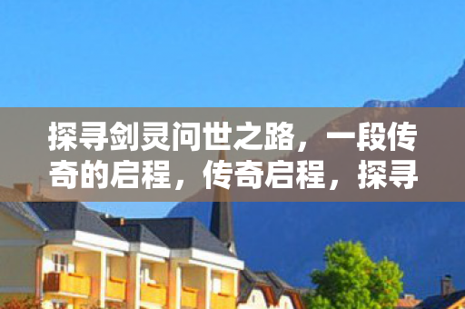 探寻剑灵问世之路,一段传奇的启程,传奇启程,探寻剑灵问世之路 探寻剑灵问世之路,一段传奇的启程,传奇启程,探寻剑灵问世之路