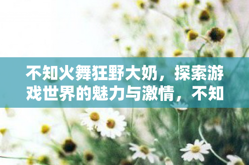不知火舞狂野大奶,探索游戏世界的魅力与激情,不知火舞狂野大奶,探索游戏世界的魅力与激情 不知火舞狂野大奶,探索游戏世界的魅力与激情,不知火舞狂野大奶,探索游戏世界的魅力与激情