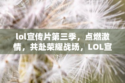 lol宣传片第三季,点燃激情,共赴荣耀战场,LOL宣传片第三季,共赴荣耀战场,点燃激情! lol宣传片第三季,点燃激情,共赴荣耀战场,LOL宣传片第三季,共赴荣耀战场,点燃激情!