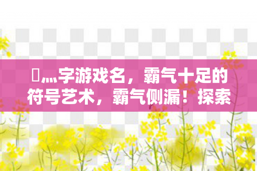 乄灬字游戏名,霸气十足的符号艺术,霸气侧漏!探索乄灬字游戏名的符号艺术 乄灬字游戏名,霸气十足的符号艺术,霸气侧漏!探索乄灬字游戏名的符号艺术