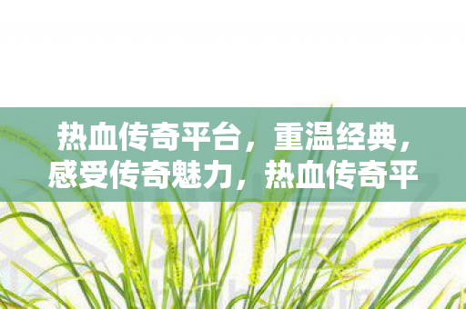 热血传奇平台,重温经典,感受传奇魅力,热血传奇平台,重温经典,感受传奇魅力 热血传奇平台,重温经典,感受传奇魅力,热血传奇平台,重温经典,感受传奇魅力