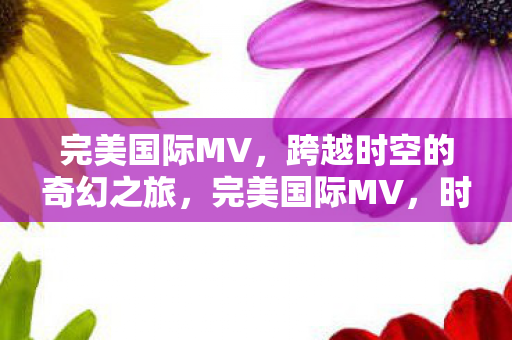 完美国际MV,跨越时空的奇幻之旅,完美国际MV,时空穿越的奇幻旅程 完美国际MV,跨越时空的奇幻之旅,完美国际MV,时空穿越的奇幻旅程