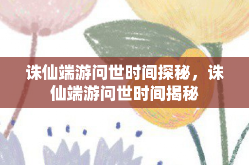 诛仙端游问世时间探秘,诛仙端游问世时间揭秘 诛仙端游问世时间探秘,诛仙端游问世时间揭秘