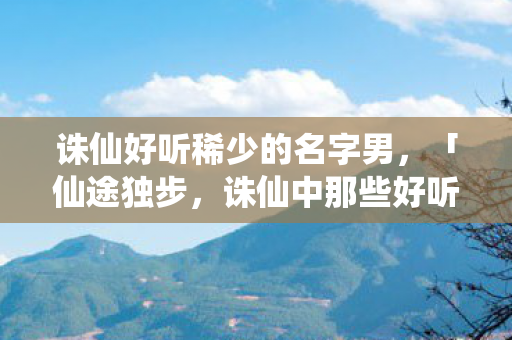 诛仙好听稀少的名字男，「仙途独步，诛仙中那些好听稀少的男性名字」