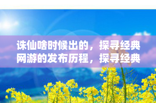 诛仙啥时候出的，探寻经典网游的发布历程，探寻经典网游诛仙的发布历程