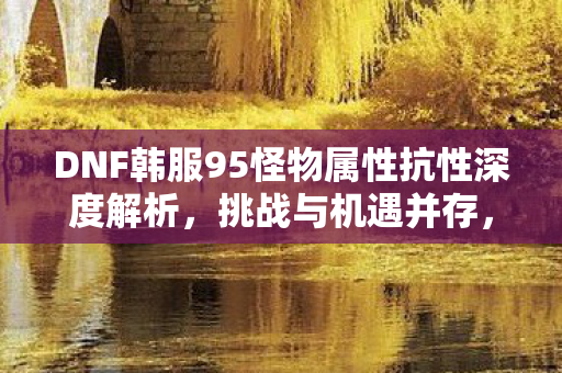 DNF韩服95怪物属性抗性深度解析,挑战与机遇并存,DNF韩服95怪物属性抗性深度解析,挑战与机遇并存 DNF韩服95怪物属性抗性深度解析,挑战与机遇并存,DNF韩服95怪物属性抗性深度解析,挑战与机遇并存