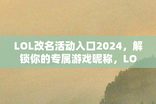 LOL改名活动入口2024，解锁你的专属游戏昵称，LOL改名活动2024，解锁你的专属游戏昵称
