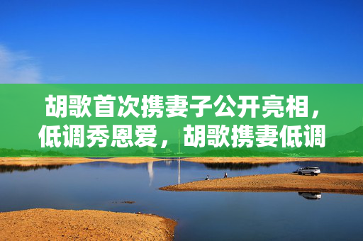 胡歌首次携妻子公开亮相，低调秀恩爱，胡歌携妻低调亮相，甜蜜恩爱引关注