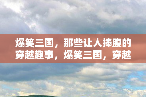 爆笑三国，那些让人捧腹的穿越趣事，爆笑三国，穿越趣事笑料百出