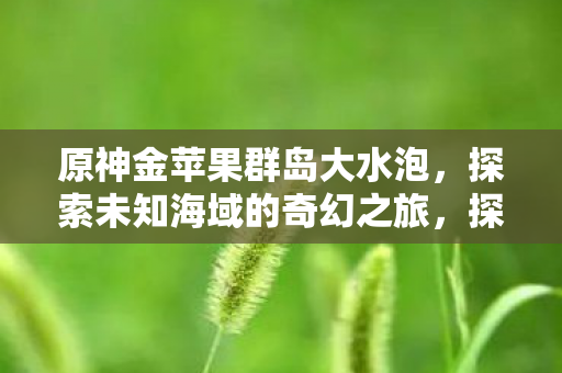 原神金苹果群岛大水泡，探索未知海域的奇幻之旅，探索原神金苹果群岛大水泡，奇幻海域的冒险之旅