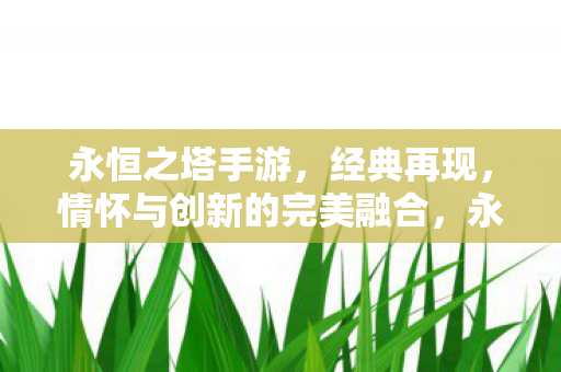 永恒之塔手游,经典再现,情怀与创新的完美融合,永恒之塔手游,经典再现,情怀与创新完美融合 永恒之塔手游,经典再现,情怀与创新的完美融合,永恒之塔手游,经典再现,情怀与创新完美融合