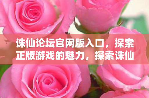 诛仙论坛官网版入口,探索正版游戏的魅力,探索诛仙论坛官网版入口,领略正版游戏的独特魅力 诛仙论坛官网版入口,探索正版游戏的魅力,探索诛仙论坛官网版入口,领略正版游戏的独特魅力