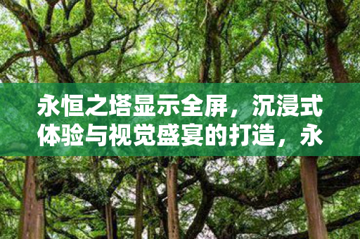 永恒之塔显示全屏,沉浸式体验与视觉盛宴的打造,永恒之塔,打造全屏沉浸式体验的视觉盛宴 永恒之塔显示全屏,沉浸式体验与视觉盛宴的打造,永恒之塔,打造全屏沉浸式体验的视觉盛宴