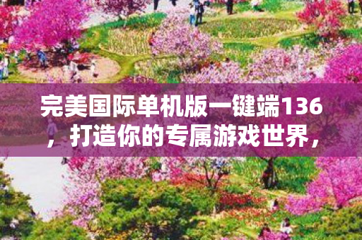 完美国际单机版一键端136,打造你的专属游戏世界,完美国际单机版一键端136,打造你的专属游戏世界 完美国际单机版一键端136,打造你的专属游戏世界,完美国际单机版一键端136,打造你的专属游戏世界