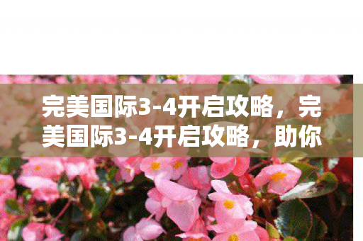 完美国际3-4开启攻略,完美国际3-4开启攻略,助你轻松通关 完美国际3-4开启攻略,完美国际3-4开启攻略,助你轻松通关